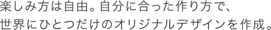 楽しみ方は自由。自分に合った作り方で、世界にひとつだけのオリジナルデザインを作成。